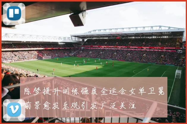 陈梦提升训练强度全运会女单卫冕前景愈发乐观引发广泛关注