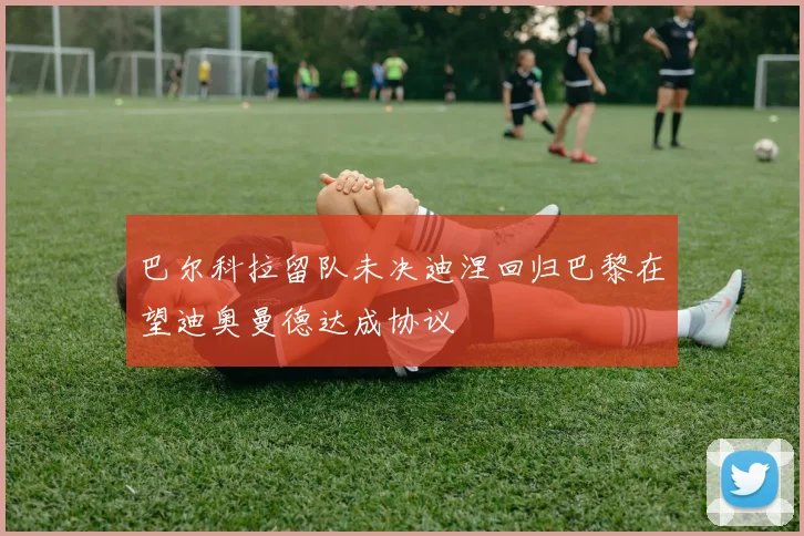 巴尔科拉留队未决迪涅回归巴黎在望迪奥曼德达成协议