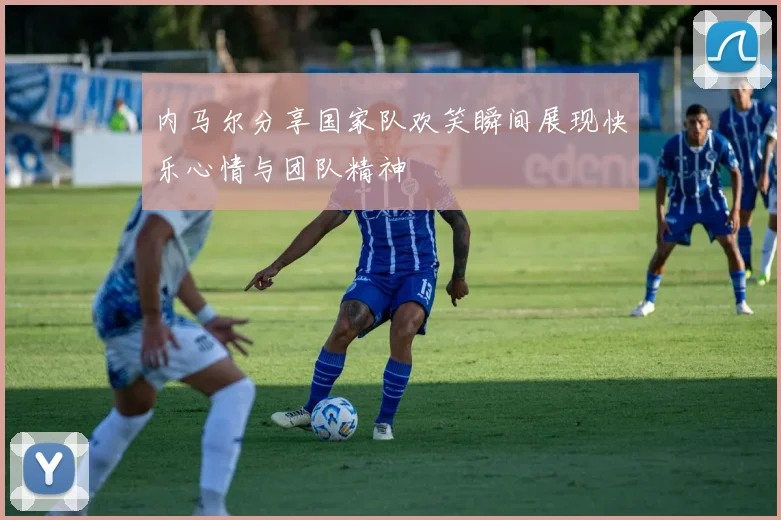内马尔分享国家队欢笑瞬间展现快乐心情与团队精神