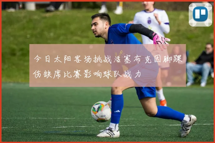 今日太阳客场挑战活塞布克因脚踝伤缺席比赛影响球队战力