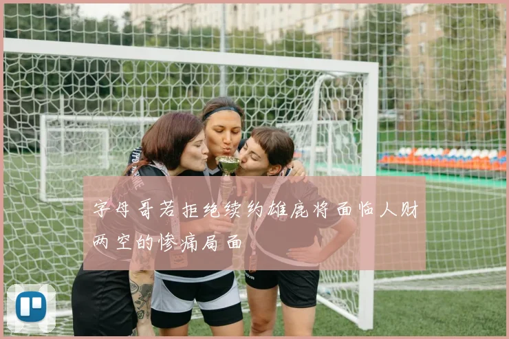 字母哥若拒绝续约雄鹿将面临人财两空的惨痛局面
