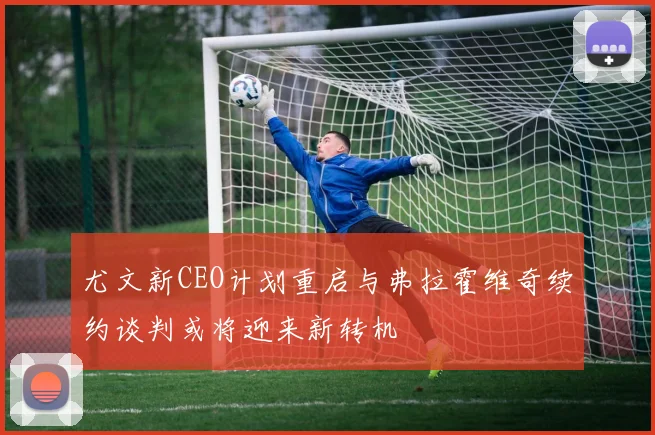 尤文新CEO计划重启与弗拉霍维奇续约谈判或将迎来新转机