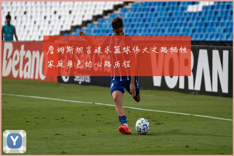 詹姆斯坦言追求篮球伟大之路牺牲家庭角色的心路历程