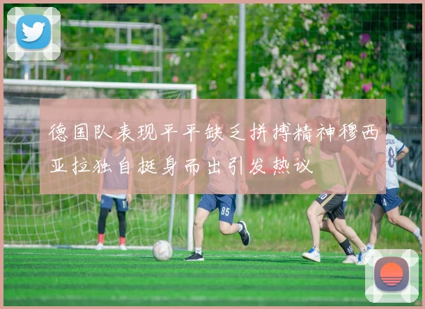 德国队表现平平缺乏拼搏精神穆西亚拉独自挺身而出引发热议