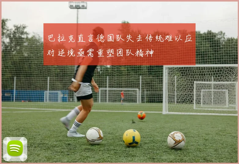 巴拉克直言德国队失去传统难以应对逆境亟需重塑团队精神