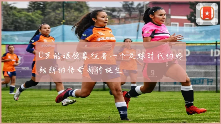 C罗的退役象征着一个足球时代的终结新的传奇尚待诞生