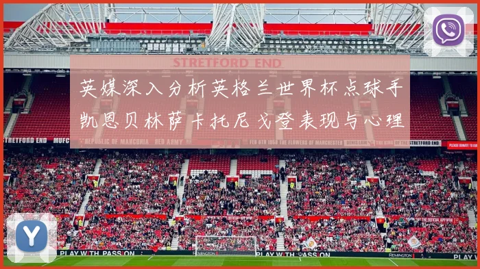 英媒深入分析英格兰世界杯点球手凯恩贝林萨卡托尼戈登表现与心理素质