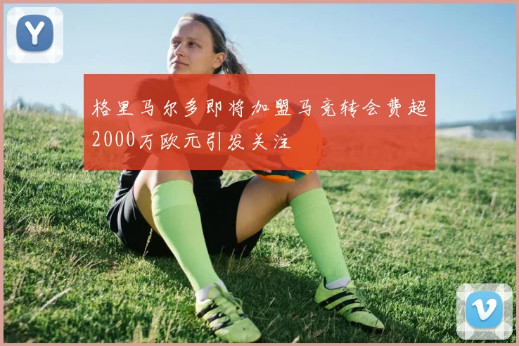 格里马尔多即将加盟马竞转会费超2000万欧元引发关注