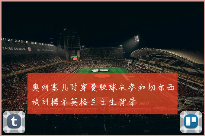 奥利塞儿时穿曼联球衣参加切尔西试训揭示英格兰出生背景