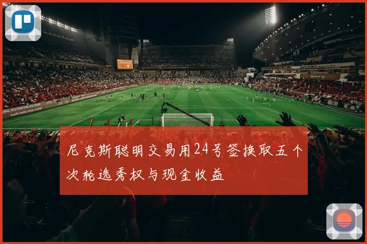 尼克斯聪明交易用24号签换取五个次轮选秀权与现金收益