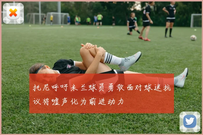 托尼呼吁米兰球员勇敢面对球迷抗议将嘘声化为前进动力