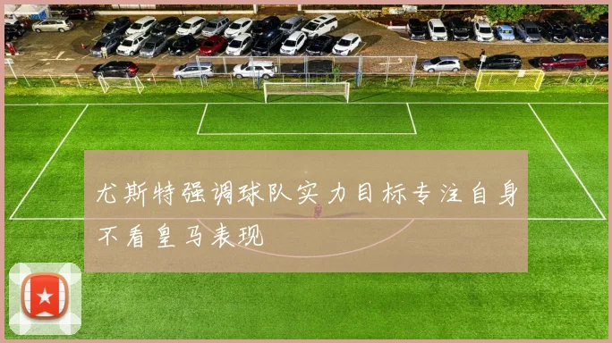 尤斯特强调球队实力目标专注自身不看皇马表现
