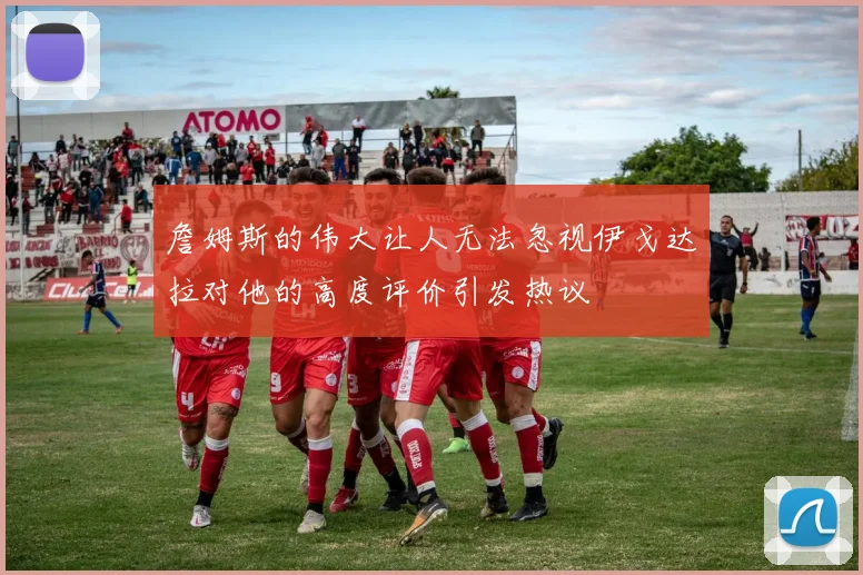 詹姆斯的伟大让人无法忽视伊戈达拉对他的高度评价引发热议