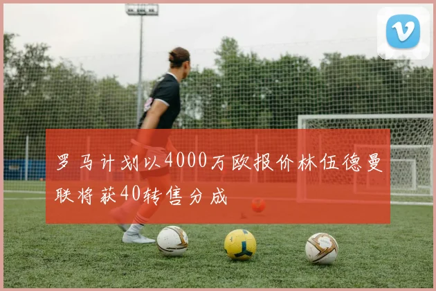 罗马计划以4000万欧报价林伍德曼联将获40转售分成
