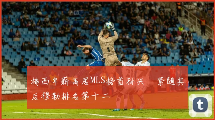 梅西年薪高居MLS榜首孙兴慜紧随其后穆勒排名第十二