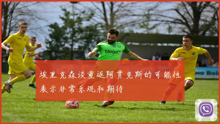 埃里克森谈重返阿贾克斯的可能性表示非常乐观和期待