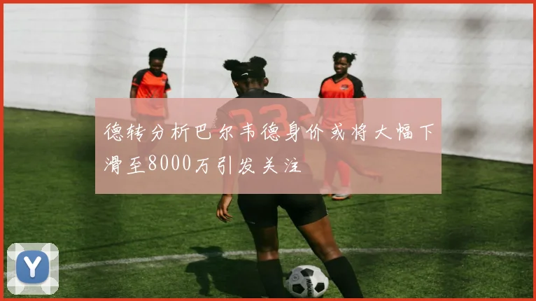 德转分析巴尔韦德身价或将大幅下滑至8000万引发关注