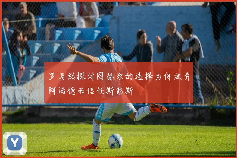 罗马诺探讨图赫尔的选择为何放弃阿诺德而信任斯彭斯