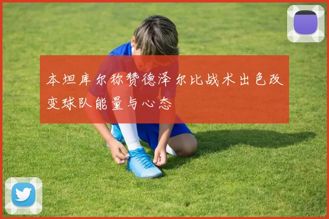 本坦库尔称赞德泽尔比战术出色改变球队能量与心态