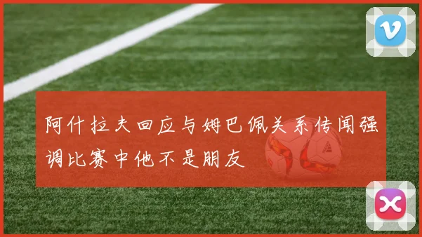 阿什拉夫回应与姆巴佩关系传闻强调比赛中他不是朋友