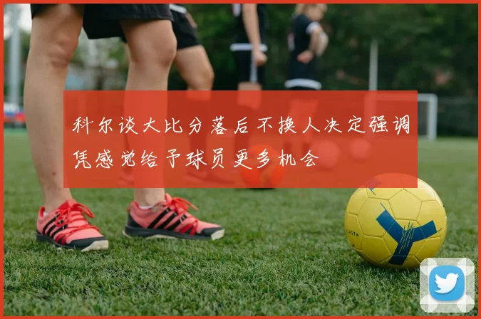 科尔谈大比分落后不换人决定强调凭感觉给予球员更多机会